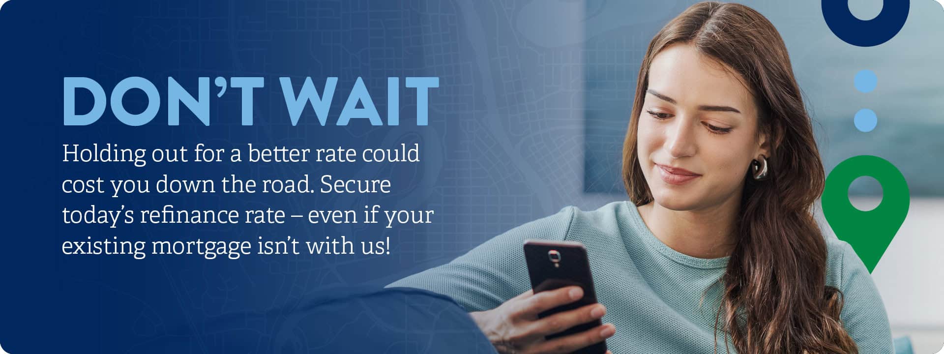 Don’t Wait. Holding out for a better rate could cost you down the road. Secure today’s refinance rate – even if your existing mortgage isn’t with us!